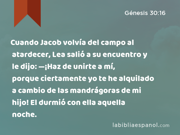 Cuando Jacob volvía del campo al atardecer, Lea salió a su encuentro y le dijo: —¡Haz de unirte a mí, porque ciertamente yo te he alquilado a cambio de las mandrágoras de mi hijo! El durmió con ella aquella noche. - Génesis 30:16