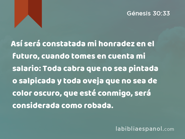 Así será constatada mi honradez en el futuro, cuando tomes en cuenta mi salario: Toda cabra que no sea pintada o salpicada y toda oveja que no sea de color oscuro, que esté conmigo, será considerada como robada. - Génesis 30:33