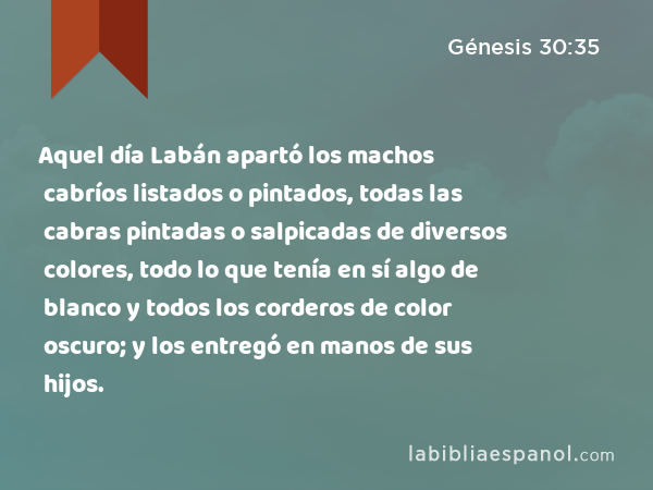 Aquel día Labán apartó los machos cabríos listados o pintados, todas las cabras pintadas o salpicadas de diversos colores, todo lo que tenía en sí algo de blanco y todos los corderos de color oscuro; y los entregó en manos de sus hijos. - Génesis 30:35