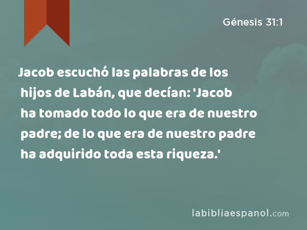 Jacob escuchó las palabras de los hijos de Labán, que decían: 'Jacob ha tomado todo lo que era de nuestro padre; de lo que era de nuestro padre ha adquirido toda esta riqueza.' - Génesis 31:1