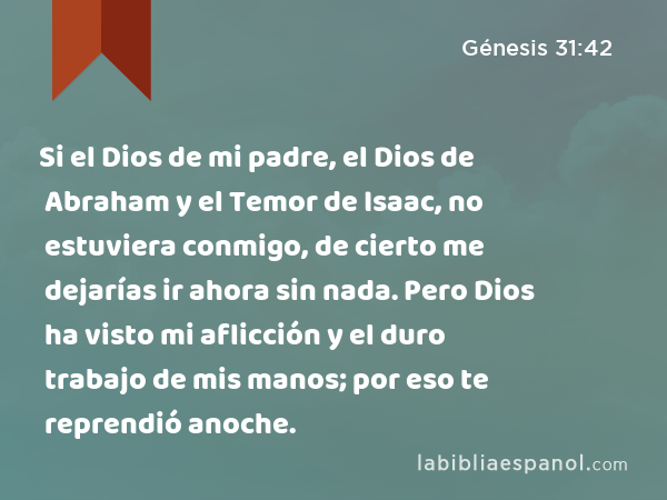 Si el Dios de mi padre, el Dios de Abraham y el Temor de Isaac, no estuviera conmigo, de cierto me dejarías ir ahora sin nada. Pero Dios ha visto mi aflicción y el duro trabajo de mis manos; por eso te reprendió anoche. - Génesis 31:42