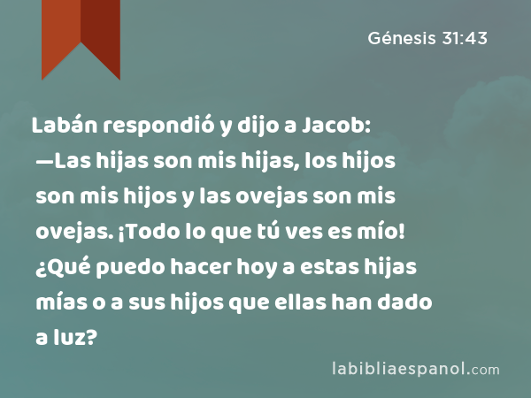 Labán respondió y dijo a Jacob: —Las hijas son mis hijas, los hijos son mis hijos y las ovejas son mis ovejas. ¡Todo lo que tú ves es mío! ¿Qué puedo hacer hoy a estas hijas mías o a sus hijos que ellas han dado a luz? - Génesis 31:43