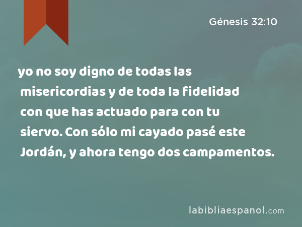 yo no soy digno de todas las misericordias y de toda la fidelidad con que has actuado para con tu siervo. Con sólo mi cayado pasé este Jordán, y ahora tengo dos campamentos. - Génesis 32:10