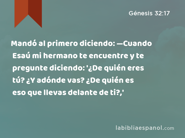 Mandó al primero diciendo: —Cuando Esaú mi hermano te encuentre y te pregunte diciendo: '¿De quién eres tú? ¿Y adónde vas? ¿De quién es eso que llevas delante de ti?,' - Génesis 32:17