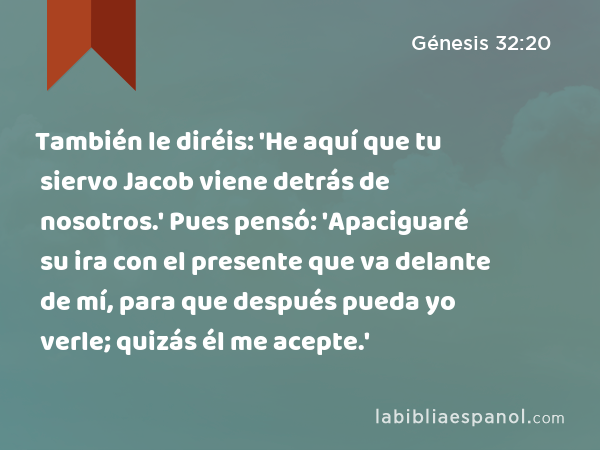 También le diréis: 'He aquí que tu siervo Jacob viene detrás de nosotros.' Pues pensó: 'Apaciguaré su ira con el presente que va delante de mí, para que después pueda yo verle; quizás él me acepte.' - Génesis 32:20