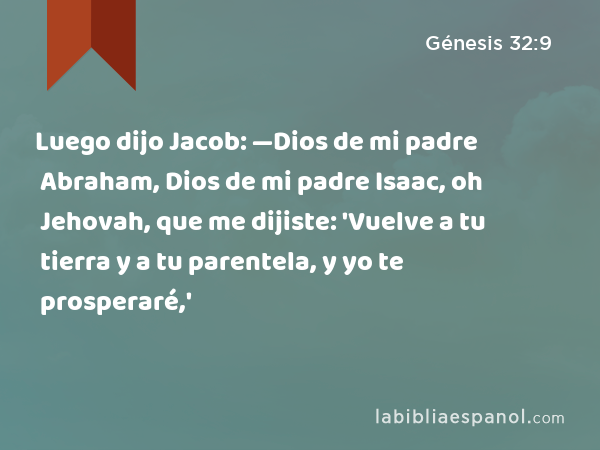 Luego dijo Jacob: —Dios de mi padre Abraham, Dios de mi padre Isaac, oh Jehovah, que me dijiste: 'Vuelve a tu tierra y a tu parentela, y yo te prosperaré,' - Génesis 32:9