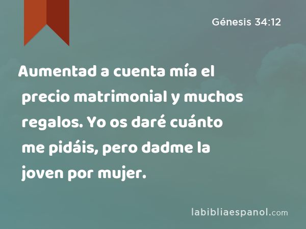 Aumentad a cuenta mía el precio matrimonial y muchos regalos. Yo os daré cuánto me pidáis, pero dadme la joven por mujer. - Génesis 34:12