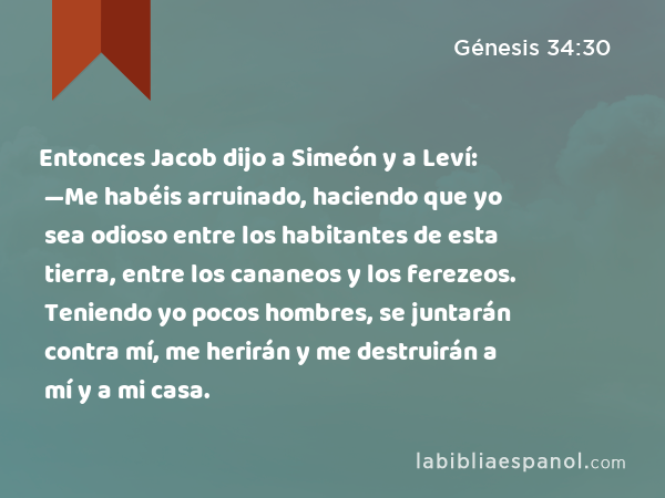 Entonces Jacob dijo a Simeón y a Leví: —Me habéis arruinado, haciendo que yo sea odioso entre los habitantes de esta tierra, entre los cananeos y los ferezeos. Teniendo yo pocos hombres, se juntarán contra mí, me herirán y me destruirán a mí y a mi casa. - Génesis 34:30