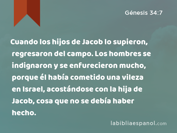 Cuando los hijos de Jacob lo supieron, regresaron del campo. Los hombres se indignaron y se enfurecieron mucho, porque él había cometido una vileza en Israel, acostándose con la hija de Jacob, cosa que no se debía haber hecho. - Génesis 34:7