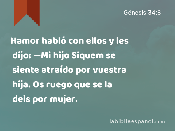 Hamor habló con ellos y les dijo: —Mi hijo Siquem se siente atraído por vuestra hija. Os ruego que se la deis por mujer. - Génesis 34:8