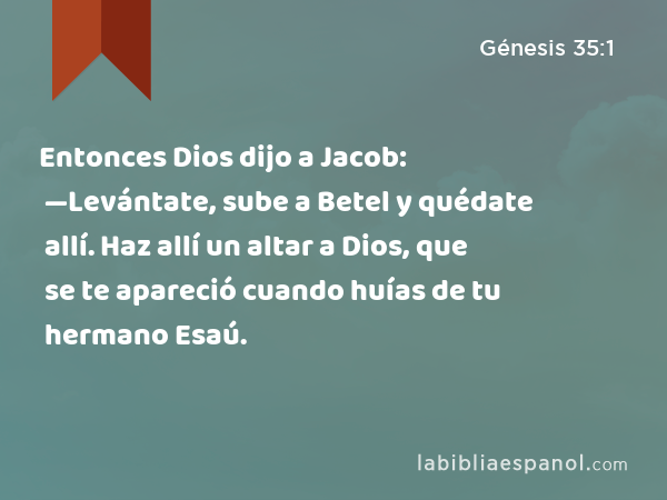 Entonces Dios dijo a Jacob: —Levántate, sube a Betel y quédate allí. Haz allí un altar a Dios, que se te apareció cuando huías de tu hermano Esaú. - Génesis 35:1