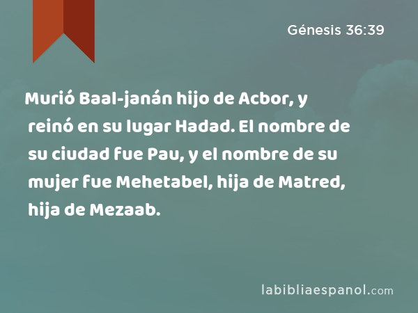 Murió Baal-janán hijo de Acbor, y reinó en su lugar Hadad. El nombre de su ciudad fue Pau, y el nombre de su mujer fue Mehetabel, hija de Matred, hija de Mezaab. - Génesis 36:39