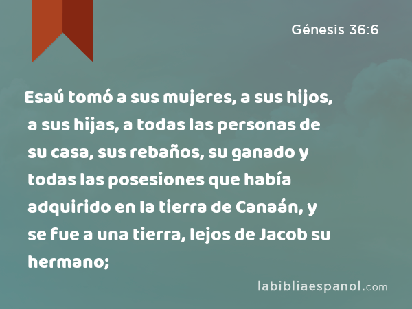 Esaú tomó a sus mujeres, a sus hijos, a sus hijas, a todas las personas de su casa, sus rebaños, su ganado y todas las posesiones que había adquirido en la tierra de Canaán, y se fue a una tierra, lejos de Jacob su hermano; - Génesis 36:6