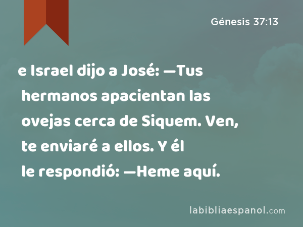 e Israel dijo a José: —Tus hermanos apacientan las ovejas cerca de Siquem. Ven, te enviaré a ellos. Y él le respondió: —Heme aquí. - Génesis 37:13