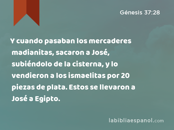 Y cuando pasaban los mercaderes madianitas, sacaron a José, subiéndolo de la cisterna, y lo vendieron a los ismaelitas por 20 piezas de plata. Estos se llevaron a José a Egipto. - Génesis 37:28