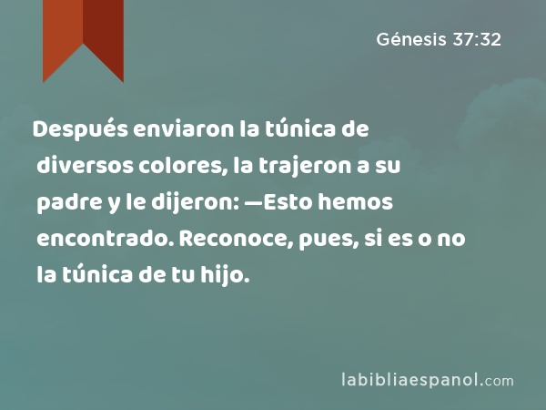 Después enviaron la túnica de diversos colores, la trajeron a su padre y le dijeron: —Esto hemos encontrado. Reconoce, pues, si es o no la túnica de tu hijo. - Génesis 37:32