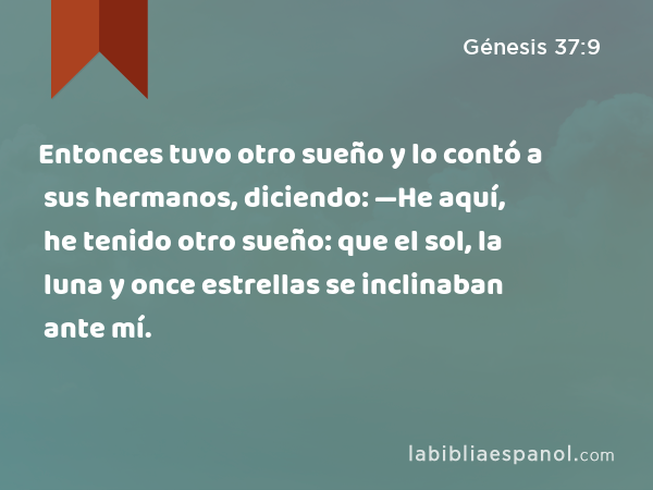 Entonces tuvo otro sueño y lo contó a sus hermanos, diciendo: —He aquí, he tenido otro sueño: que el sol, la luna y once estrellas se inclinaban ante mí. - Génesis 37:9