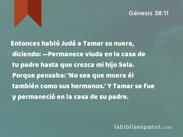 Entonces habló Judá a Tamar su nuera, diciendo: —Permanece viuda en la casa de tu padre hasta que crezca mi hijo Sela. Porque pensaba: 'No sea que muera él también como sus hermanos.' Y Tamar se fue y permaneció en la casa de su padre. - Génesis 38:11