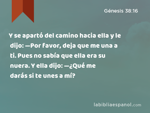 Y se apartó del camino hacia ella y le dijo: —Por favor, deja que me una a ti. Pues no sabía que ella era su nuera. Y ella dijo: —¿Qué me darás si te unes a mí? - Génesis 38:16