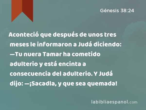 Aconteció que después de unos tres meses le informaron a Judá diciendo: —Tu nuera Tamar ha cometido adulterio y está encinta a consecuencia del adulterio. Y Judá dijo: —¡Sacadla, y que sea quemada! - Génesis 38:24