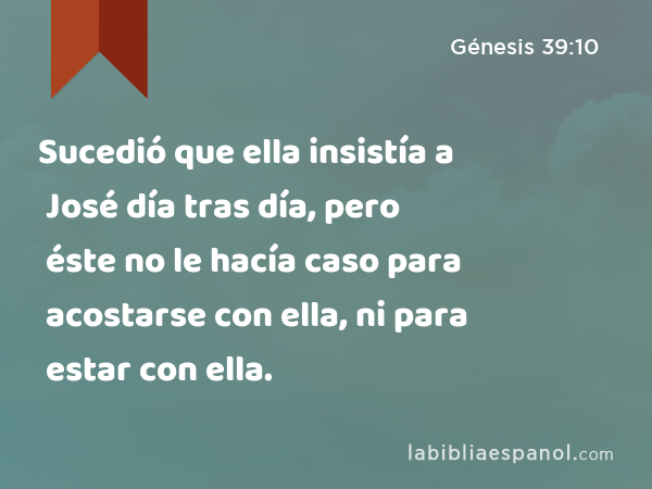 Sucedió que ella insistía a José día tras día, pero éste no le hacía caso para acostarse con ella, ni para estar con ella. - Génesis 39:10