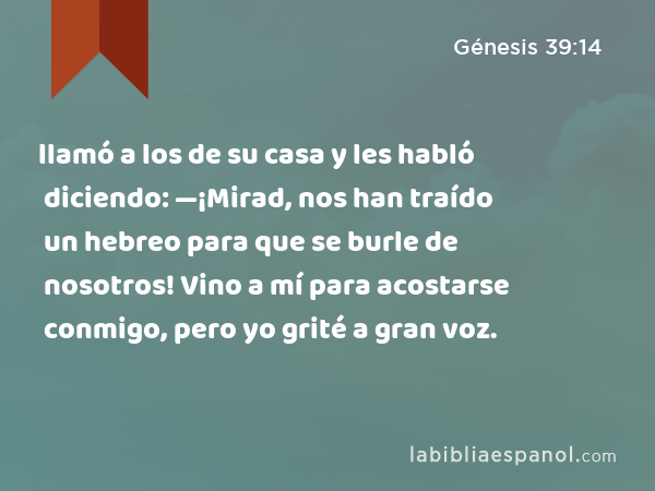 llamó a los de su casa y les habló diciendo: —¡Mirad, nos han traído un hebreo para que se burle de nosotros! Vino a mí para acostarse conmigo, pero yo grité a gran voz. - Génesis 39:14