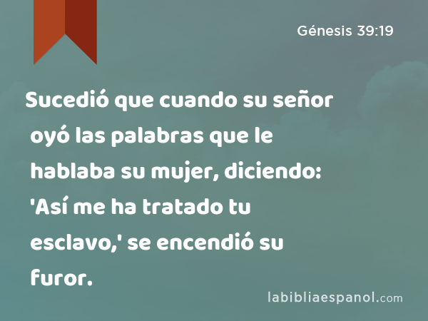 Sucedió que cuando su señor oyó las palabras que le hablaba su mujer, diciendo: 'Así me ha tratado tu esclavo,' se encendió su furor. - Génesis 39:19