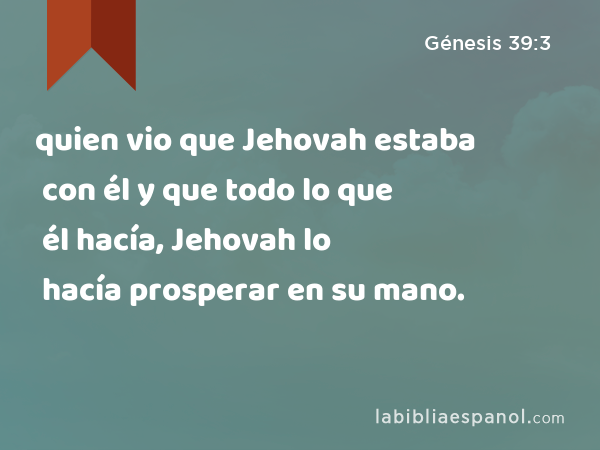 quien vio que Jehovah estaba con él y que todo lo que él hacía, Jehovah lo hacía prosperar en su mano. - Génesis 39:3