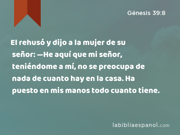 El rehusó y dijo a la mujer de su señor: —He aquí que mi señor, teniéndome a mí, no se preocupa de nada de cuanto hay en la casa. Ha puesto en mis manos todo cuanto tiene. - Génesis 39:8