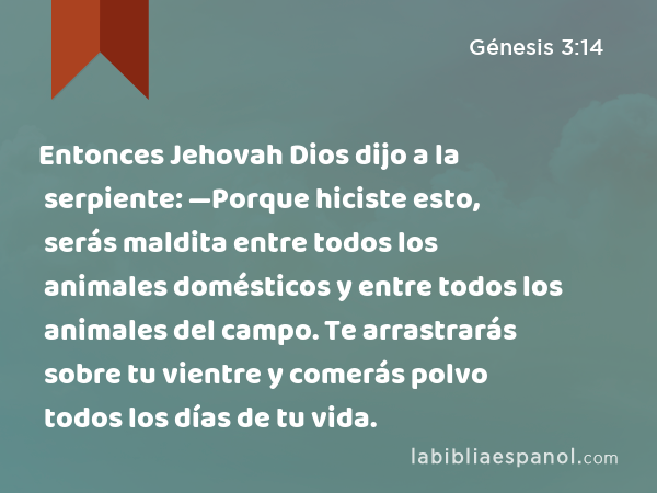 Entonces Jehovah Dios dijo a la serpiente: —Porque hiciste esto, serás maldita entre todos los animales domésticos y entre todos los animales del campo. Te arrastrarás sobre tu vientre y comerás polvo todos los días de tu vida. - Génesis 3:14