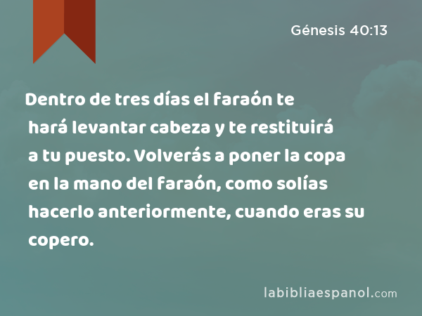 Dentro de tres días el faraón te hará levantar cabeza y te restituirá a tu puesto. Volverás a poner la copa en la mano del faraón, como solías hacerlo anteriormente, cuando eras su copero. - Génesis 40:13