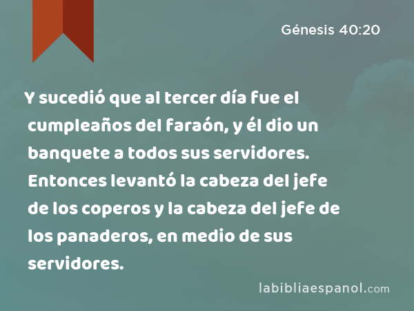 Y sucedió que al tercer día fue el cumpleaños del faraón, y él dio un banquete a todos sus servidores. Entonces levantó la cabeza del jefe de los coperos y la cabeza del jefe de los panaderos, en medio de sus servidores. - Génesis 40:20