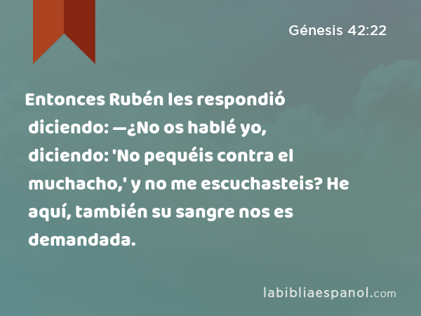 Entonces Rubén les respondió diciendo: —¿No os hablé yo, diciendo: 'No pequéis contra el muchacho,' y no me escuchasteis? He aquí, también su sangre nos es demandada. - Génesis 42:22