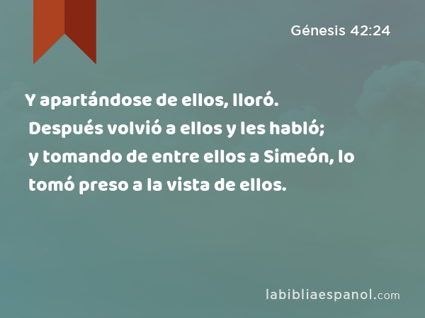Y apartándose de ellos, lloró. Después volvió a ellos y les habló; y tomando de entre ellos a Simeón, lo tomó preso a la vista de ellos. - Génesis 42:24