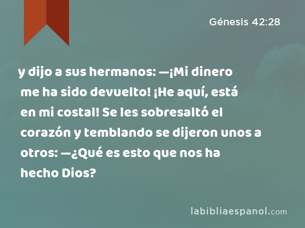 y dijo a sus hermanos: —¡Mi dinero me ha sido devuelto! ¡He aquí, está en mi costal! Se les sobresaltó el corazón y temblando se dijeron unos a otros: —¿Qué es esto que nos ha hecho Dios? - Génesis 42:28