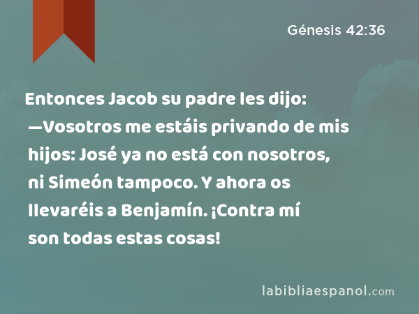Entonces Jacob su padre les dijo: —Vosotros me estáis privando de mis hijos: José ya no está con nosotros, ni Simeón tampoco. Y ahora os llevaréis a Benjamín. ¡Contra mí son todas estas cosas! - Génesis 42:36
