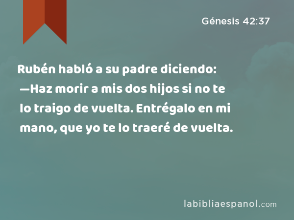 Rubén habló a su padre diciendo: —Haz morir a mis dos hijos si no te lo traigo de vuelta. Entrégalo en mi mano, que yo te lo traeré de vuelta. - Génesis 42:37