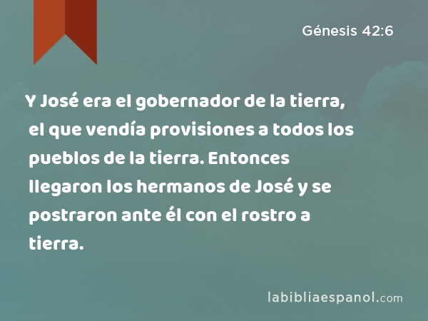 Y José era el gobernador de la tierra, el que vendía provisiones a todos los pueblos de la tierra. Entonces llegaron los hermanos de José y se postraron ante él con el rostro a tierra. - Génesis 42:6