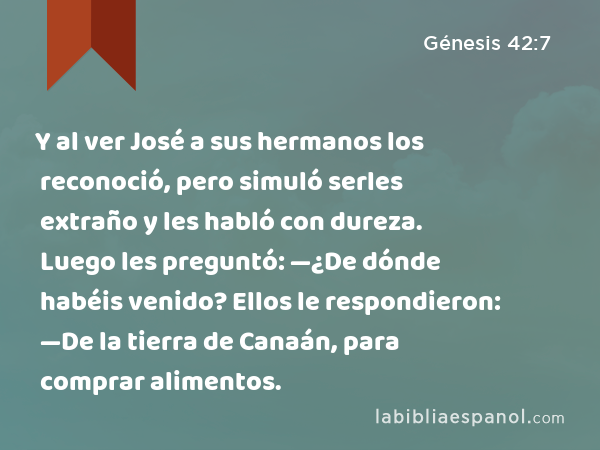 Y al ver José a sus hermanos los reconoció, pero simuló serles extraño y les habló con dureza. Luego les preguntó: —¿De dónde habéis venido? Ellos le respondieron: —De la tierra de Canaán, para comprar alimentos. - Génesis 42:7