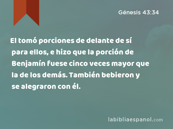 El tomó porciones de delante de sí para ellos, e hizo que la porción de Benjamín fuese cinco veces mayor que la de los demás. También bebieron y se alegraron con él. - Génesis 43:34