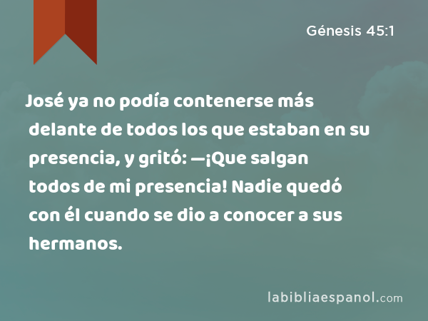 José ya no podía contenerse más delante de todos los que estaban en su presencia, y gritó: —¡Que salgan todos de mi presencia! Nadie quedó con él cuando se dio a conocer a sus hermanos. - Génesis 45:1