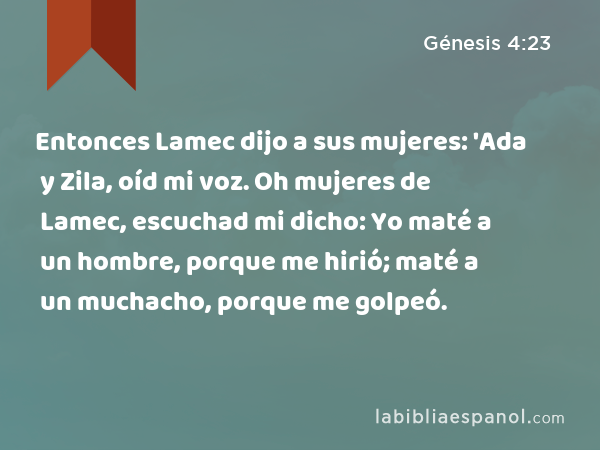 Entonces Lamec dijo a sus mujeres: 'Ada y Zila, oíd mi voz. Oh mujeres de Lamec, escuchad mi dicho: Yo maté a un hombre, porque me hirió; maté a un muchacho, porque me golpeó. - Génesis 4:23