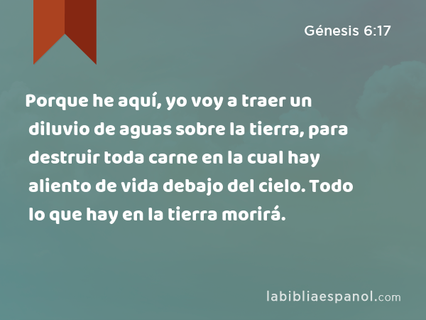 Porque he aquí, yo voy a traer un diluvio de aguas sobre la tierra, para destruir toda carne en la cual hay aliento de vida debajo del cielo. Todo lo que hay en la tierra morirá. - Génesis 6:17