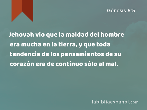 Jehovah vio que la maldad del hombre era mucha en la tierra, y que toda tendencia de los pensamientos de su corazón era de continuo sólo al mal. - Génesis 6:5