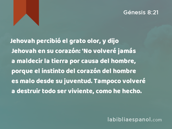 Jehovah percibió el grato olor, y dijo Jehovah en su corazón: 'No volveré jamás a maldecir la tierra por causa del hombre, porque el instinto del corazón del hombre es malo desde su juventud. Tampoco volveré a destruir todo ser viviente, como he hecho. - Génesis 8:21