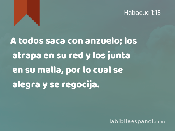 A todos saca con anzuelo; los atrapa en su red y los junta en su malla, por lo cual se alegra y se regocija. - Habacuc 1:15