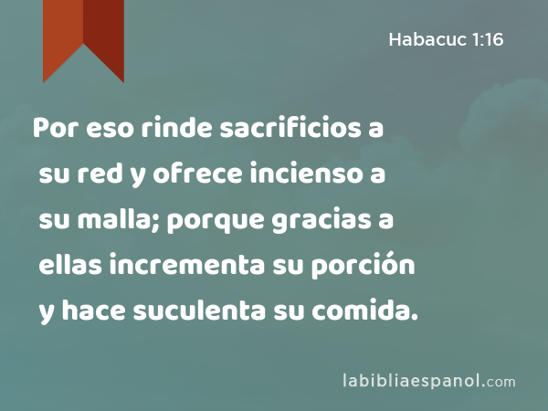 Por eso rinde sacrificios a su red y ofrece incienso a su malla; porque gracias a ellas incrementa su porción y hace suculenta su comida. - Habacuc 1:16