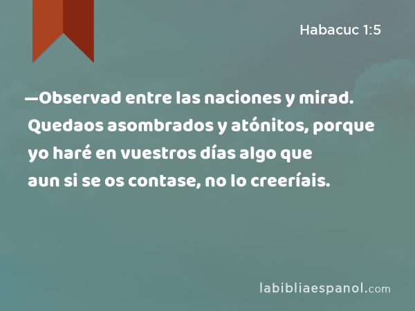 —Observad entre las naciones y mirad. Quedaos asombrados y atónitos, porque yo haré en vuestros días algo que aun si se os contase, no lo creeríais. - Habacuc 1:5