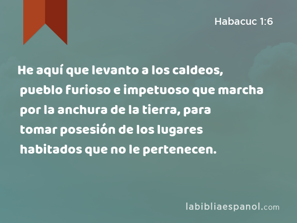 He aquí que levanto a los caldeos, pueblo furioso e impetuoso que marcha por la anchura de la tierra, para tomar posesión de los lugares habitados que no le pertenecen. - Habacuc 1:6