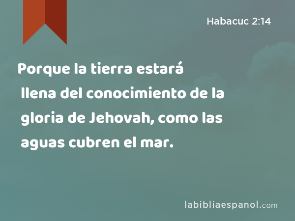 Porque la tierra estará llena del conocimiento de la gloria de Jehovah, como las aguas cubren el mar. - Habacuc 2:14